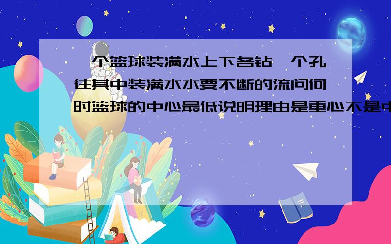 一个篮球装满水上下各钻一个孔往其中装满水水要不断的流问何时篮球的中心最低说明理由是重心不是中心打错了