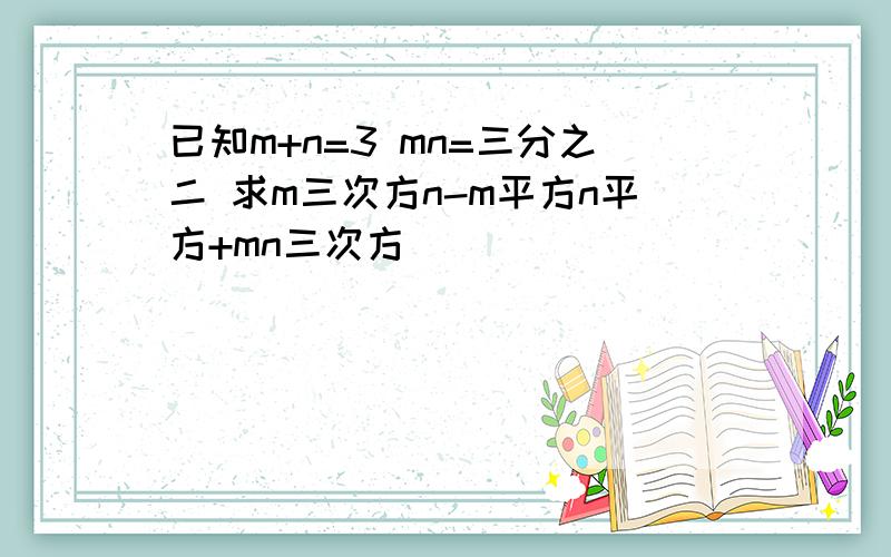 已知m+n=3 mn=三分之二 求m三次方n-m平方n平方+mn三次方