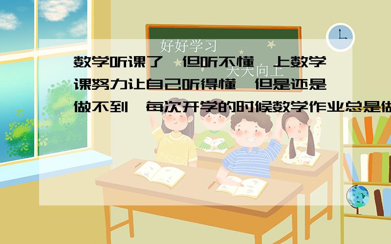 数学听课了,但听不懂,上数学课努力让自己听得懂,但是还是做不到,每次开学的时候数学作业总是做不完,我不能再这样了,哥哥姐姐都行!