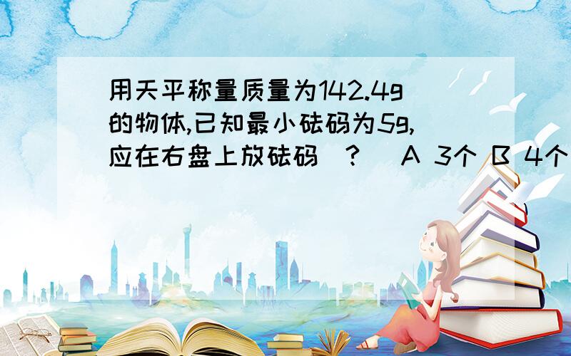用天平称量质量为142.4g的物体,已知最小砝码为5g,应在右盘上放砝码(?) A 3个 B 4个 C 5个 D 6个