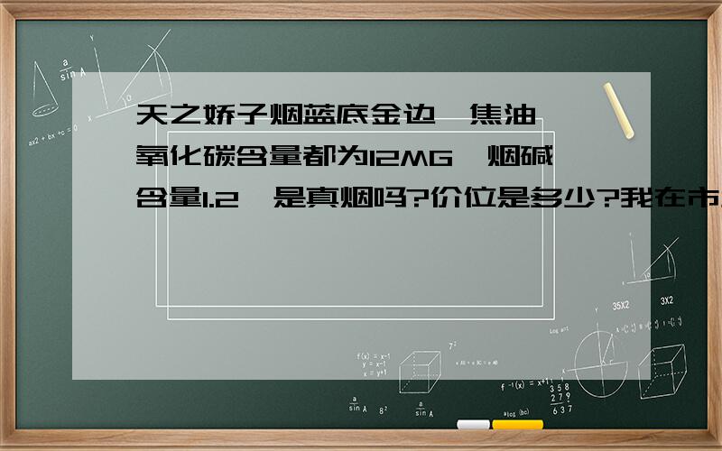 天之娇子烟蓝底金边,焦油、一氧化碳含量都为12MG,烟碱含量1.2,是真烟吗?价位是多少?我在市场上没有看到这款烟,在厂家的网叶也没有看到这款烟,更不知道它的价格了,好郁闷!可朋友又说是真