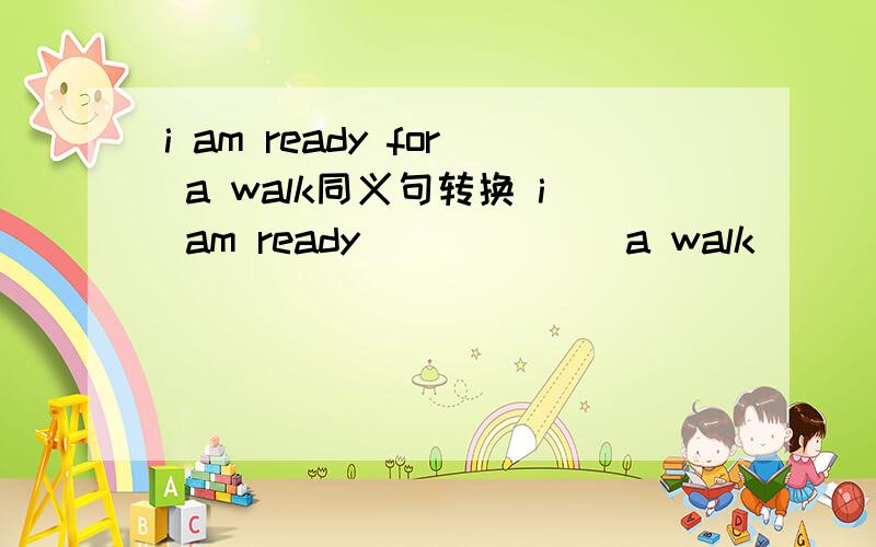 i am ready for a walk同义句转换 i am ready ( ) ( ) a walk