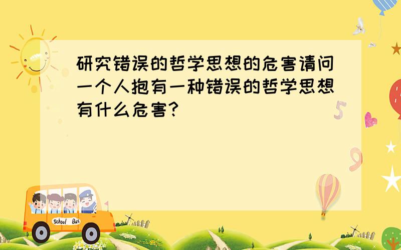 研究错误的哲学思想的危害请问一个人抱有一种错误的哲学思想有什么危害?