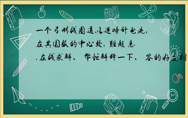 一个弓形线圈通以逆时针电流,在其圆弧的中心处, 难题 急.在线求解、 帮忙解释一下、 答的好立刻采纳A.a端向纸里、b端向纸外转动,且靠近导线B.a端向纸里、b端向纸外转动,且远离导线C.a端