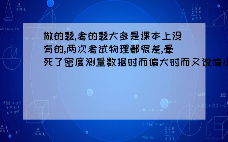 做的题,考的题大多是课本上没有的,两次考试物理都很差,晕死了密度测量数据时而偏大时而又说偏小,头都晕死了,老师讲的很多都听不懂啊还有一个月就期末考试了,我语文数学英语都很好,就