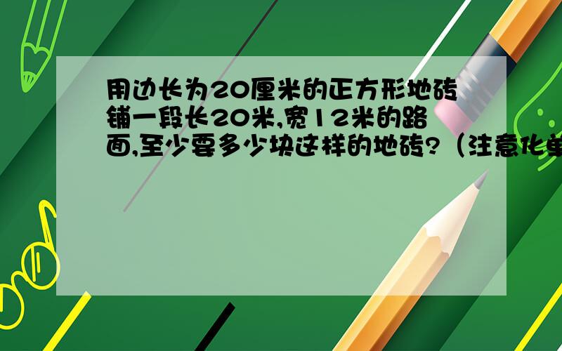 用边长为20厘米的正方形地砖铺一段长20米,宽12米的路面,至少要多少块这样的地砖?（注意化单位）