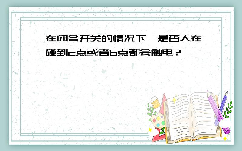 在闭合开关的情况下,是否人在碰到c点或者b点都会触电?