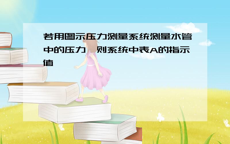 若用图示压力测量系统测量水管中的压力,则系统中表A的指示值