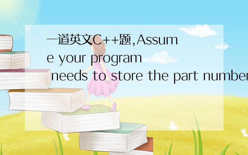 一道英文C++题,Assume your program needs to store the part number of an item and its cost.The part number contains only whole numbers in the range of 5000 to 8000.The cost of an item ranges from $1200 to $3500,the cost can contain a decimal place