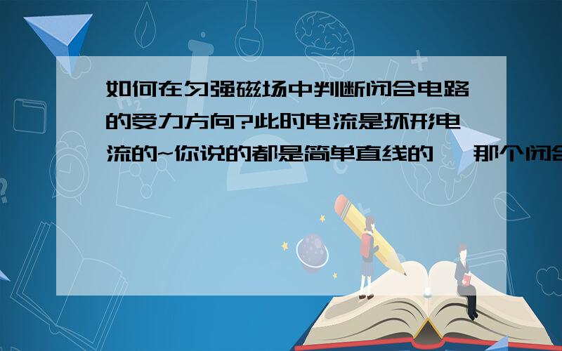 如何在匀强磁场中判断闭合电路的受力方向?此时电流是环形电流的~你说的都是简单直线的 ,那个闭合电路就是一个简单的矩形的闭合导线在做切割磁感线运动,判断它的受理方向~