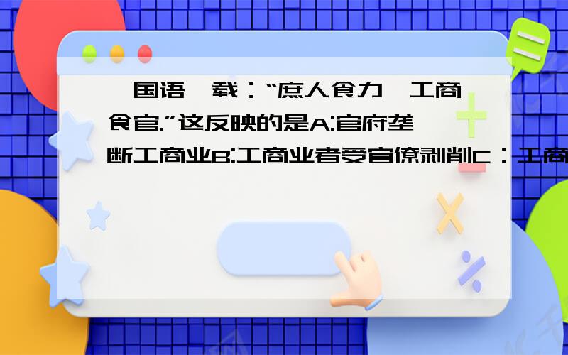 《国语》载：“庶人食力,工商食官.”这反映的是A:官府垄断工商业B:工商业者受官僚剥削C：工商业者不属于庶人D:工商业者不劳而获