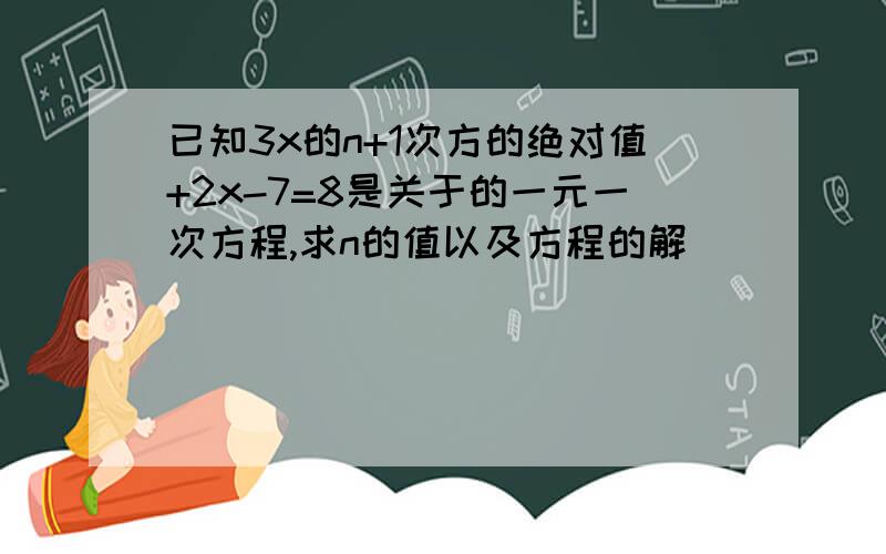 已知3x的n+1次方的绝对值+2x-7=8是关于的一元一次方程,求n的值以及方程的解