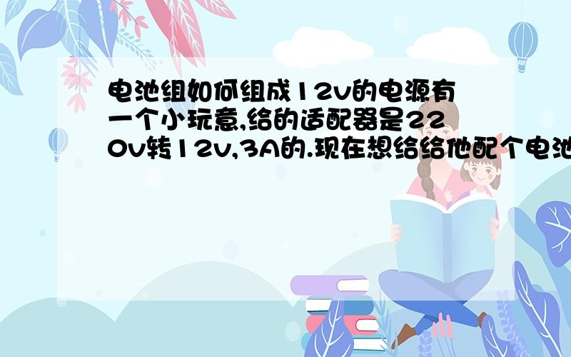 电池组如何组成12v的电源有一个小玩意,给的适配器是220v转12v,3A的.现在想给给他配个电池,但是没有现成的12v电池,要是用电池组合该怎么弄?电压容易办到,但是电流没有试过.呵呵.