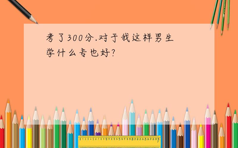 考了300分.对于我这样男生学什么专也好?