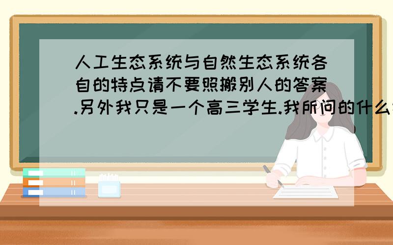 人工生态系统与自然生态系统各自的特点请不要照搬别人的答案.另外我只是一个高三学生.我所问的什么特点指的是:在自然生态系统中什么样的定律不能放到人工生态系统中,而人工生态系统