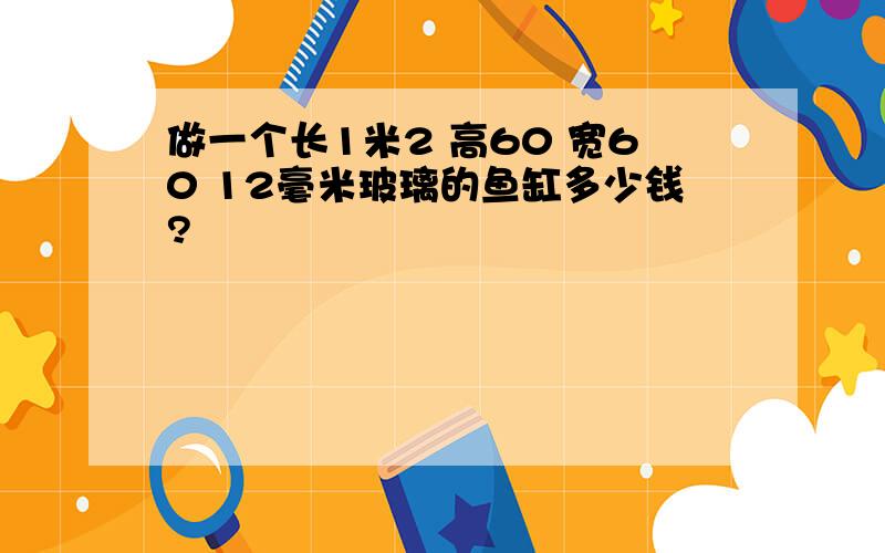 做一个长1米2 高60 宽60 12毫米玻璃的鱼缸多少钱?