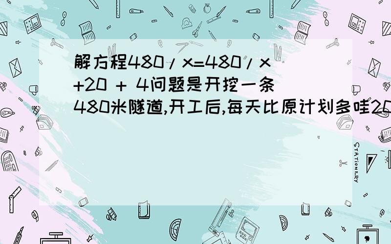 解方程480/x=480/x+20 + 4问题是开挖一条480米隧道,开工后,每天比原计划多哇20米,结果提前4天完成,问原计划每天多少米?列出方程了就是不会算,小弟再次谢谢了.▅█▅ ▅█▅▅█▅ ▅█▅█▅