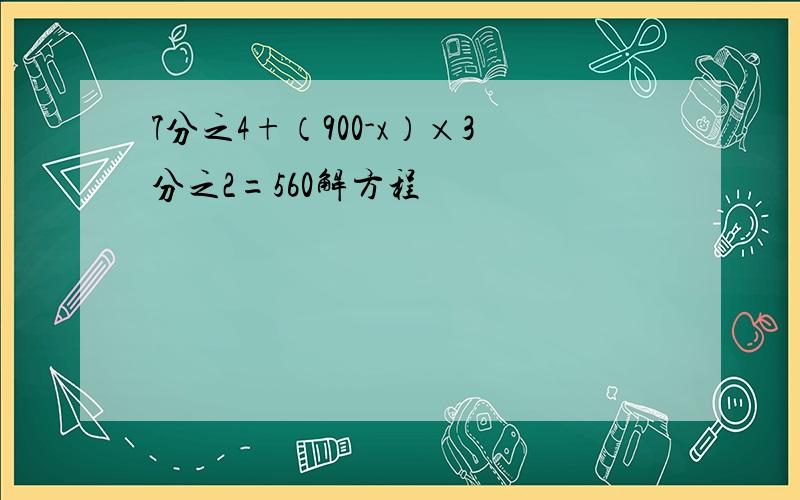 7分之4+（900-x）×3分之2=560解方程