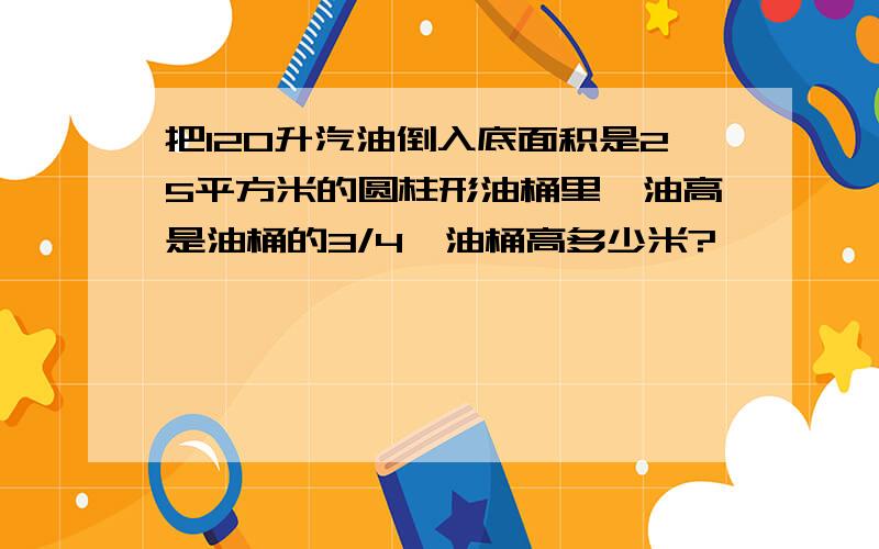 把120升汽油倒入底面积是25平方米的圆柱形油桶里,油高是油桶的3/4,油桶高多少米?