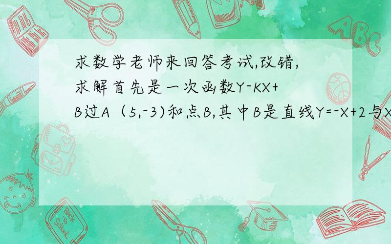 求数学老师来回答考试,改错,求解首先是一次函数Y-KX+B过A（5,-3)和点B,其中B是直线Y=-X+2与X轴交点,我写的是Y=KG+B 因为A（5.-3）所以-3=5K+b Y=-x+2 b=2 所以-3=5k+2 所以k=-1 所以解析式为Y=-X+2 还有一题