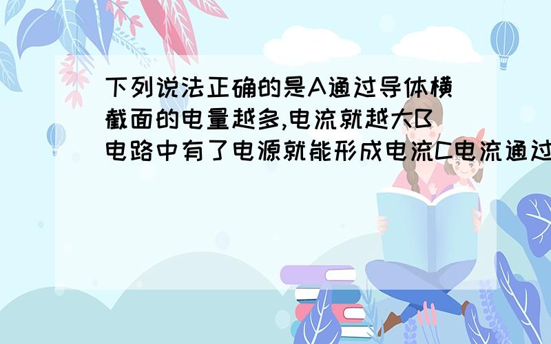 下列说法正确的是A通过导体横截面的电量越多,电流就越大B电路中有了电源就能形成电流C电流通过灯丝,灯丝发热发光,这就是电流的热效应D通过导体横截面积的电量叫做电流强度