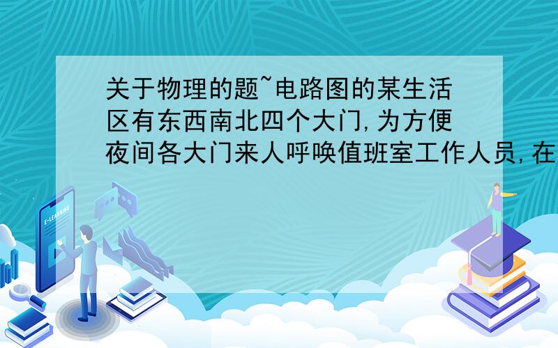 关于物理的题~电路图的某生活区有东西南北四个大门,为方便夜间各大门来人呼唤值班室工作人员,在东南西北四个大门外各装上一只开关,只要来人一按开关,值班室的电铃就会响,且与该大门