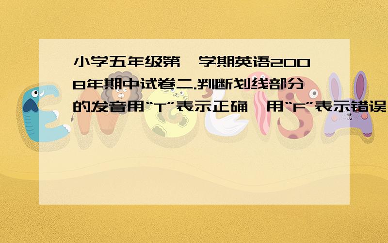 小学五年级第一学期英语2008年期中试卷二.判断划线部分的发音用“T”表示正确,用“F”表示错误 5%1.Look at the calander(日历),it’s the eighth of November.( )2.What do you want,Ben I want a white dog.( )3.How do y