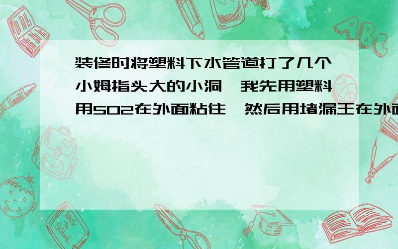 装修时将塑料下水管道打了几个小姆指头大的小洞,我先用塑料用502在外面粘住,然后用堵漏王在外面粘一层,能堵住么?还有没有更好的办法?