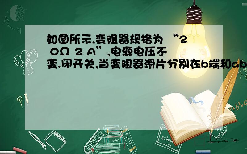 如图所示,变阻器规格为 “2 0Ω 2 A”,电源电压不变.闭开关,当变阻器滑片分别在b端和ab中点时,电流表的示数之比为2:3,电压表的示数之差为4 V.则下列结果正确的是 A．电源电压为1 2 VB．R的阻