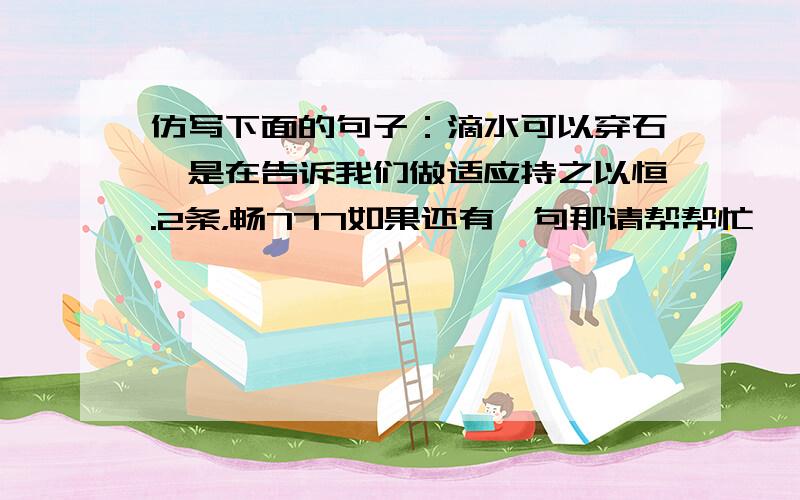 仿写下面的句子：滴水可以穿石,是在告诉我们做适应持之以恒.2条，畅777如果还有一句那请帮帮忙