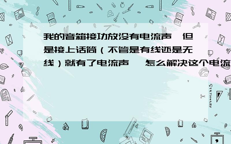 我的音箱接功放没有电流声,但是接上话筒（不管是有线还是无线）就有了电流声, 怎么解决这个电流声不随音量大小也变化,很均衡的滋滋声,电流声.接上电脑,也没有电流声