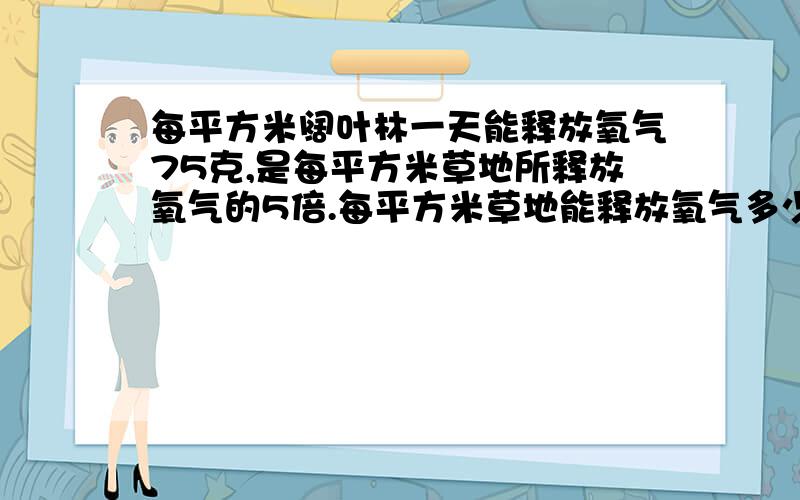 每平方米阔叶林一天能释放氧气75克,是每平方米草地所释放氧气的5倍.每平方米草地能释放氧气多少克?怎么用方程解答?