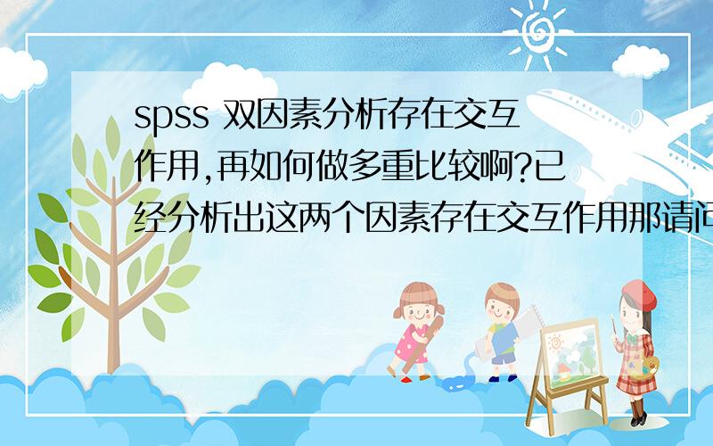 spss 双因素分析存在交互作用,再如何做多重比较啊?已经分析出这两个因素存在交互作用那请问,已经通过方差分析知道两个因素存在交互作用后,是要做多重比较还是做简单效应分析啊.多重比