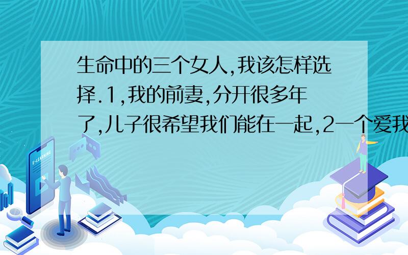 生命中的三个女人,我该怎样选择.1,我的前妻,分开很多年了,儿子很希望我们能在一起,2一个爱我甚至愿意为我去牺牲.3一个已婚女人,但我们彼此相爱,要不要等待她