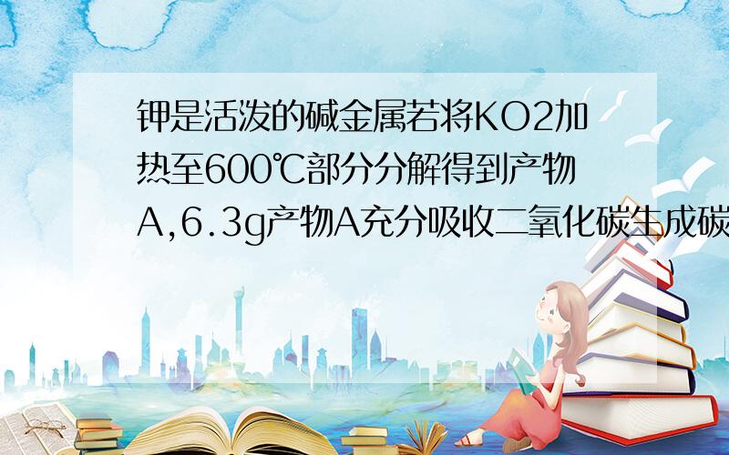 钾是活泼的碱金属若将KO2加热至600℃部分分解得到产物A,6.3g产物A充分吸收二氧化碳生成碳酸钾并产生氧气1.6g 试确定A中钾氧两种原子个数比 若A中只喊两种化合物 写出所有可能的化学式比计