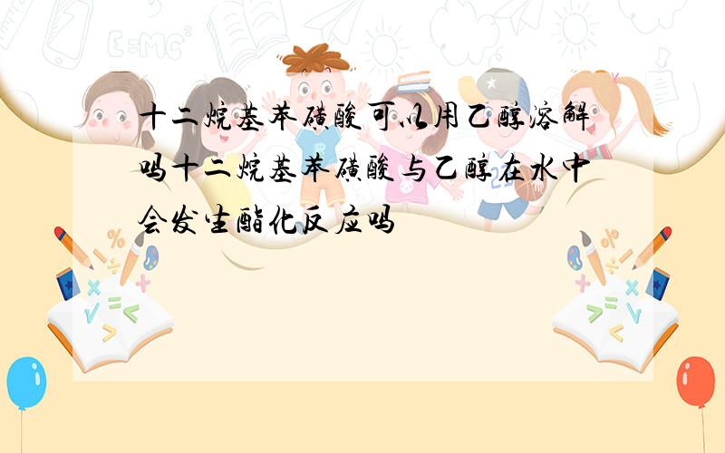 十二烷基苯磺酸可以用乙醇溶解吗十二烷基苯磺酸与乙醇在水中会发生酯化反应吗