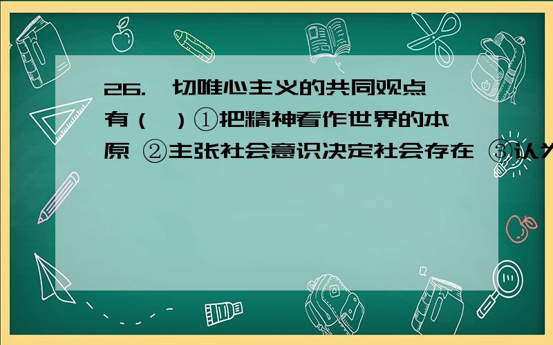 26.一切唯心主义的共同观点有（ ）①把精神看作世界的本原 ②主张社会意识决定社会存在 ③认为世界万物是“感觉的复合” ④认为世界是不可知 ⑤认为绝对精神产生万物[ 1分] A.①③⑤B.