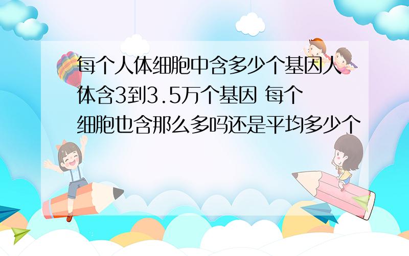 每个人体细胞中含多少个基因人体含3到3.5万个基因 每个细胞也含那么多吗还是平均多少个