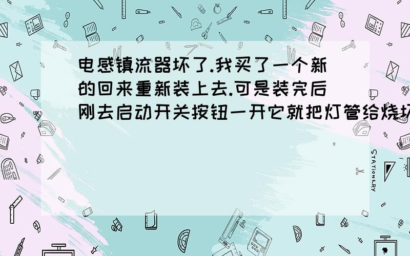 电感镇流器坏了.我买了一个新的回来重新装上去.可是装完后刚去启动开关按钮一开它就把灯管给烧坏了.请问是怎么回事 / 是不是我接错了啊?请详细说明原因