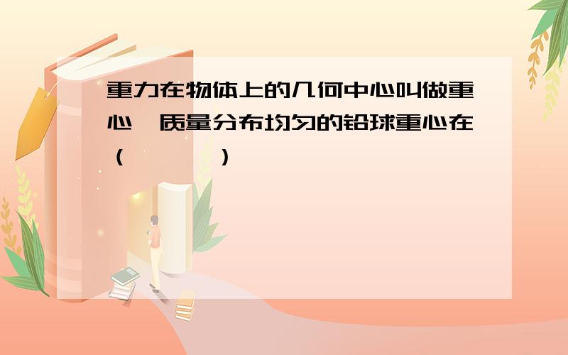 重力在物体上的几何中心叫做重心,质量分布均匀的铅球重心在（　　　）