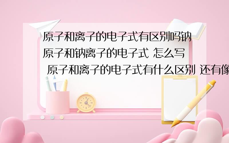 原子和离子的电子式有区别吗钠原子和钠离子的电子式 怎么写 原子和离子的电子式有什么区别 还有像二氧化碳的呢 这种化合物的怎么写 刚学 不太懂 麻烦易懂点