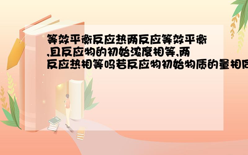 等效平衡反应热两反应等效平衡,且反应物的初始浓度相等,两反应热相等吗若反应物初始物质的量相同，那反应热相等吗