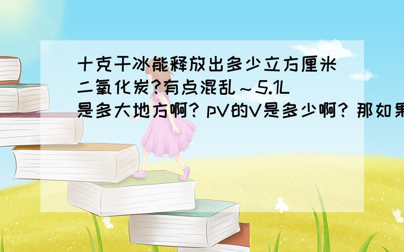 十克干冰能释放出多少立方厘米二氧化炭?有点混乱～5.1L是多大地方啊？pV的V是多少啊？那如果25摄氏度的情况下～普通封闭室内～是多少立方米啊？如果10平方米的房间，室内气温25摄氏度