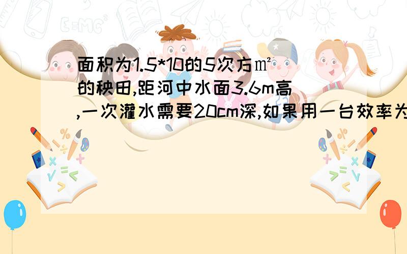 面积为1.5*10的5次方㎡的秧田,距河中水面3.6m高,一次灌水需要20cm深,如果用一台效率为60%的水泵在10h内完成,则这台水泵的功率是多少?