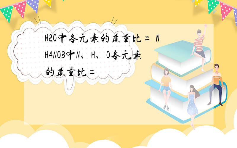 H2O中各元素的质量比= NH4NO3中N、H、O各元素的质量比=