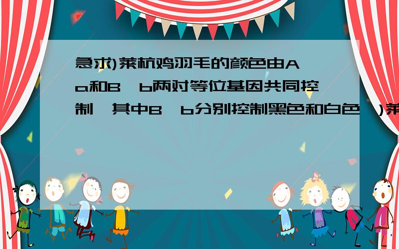 急求)莱杭鸡羽毛的颜色由A、a和B、b两对等位基因共同控制,其中B、b分别控制黑色和白色,)莱杭鸡羽毛的颜色由A、a和B、b两对等位基因共同控制,其中B、b分别控制黑色和白色,A能抑制B的表达,A