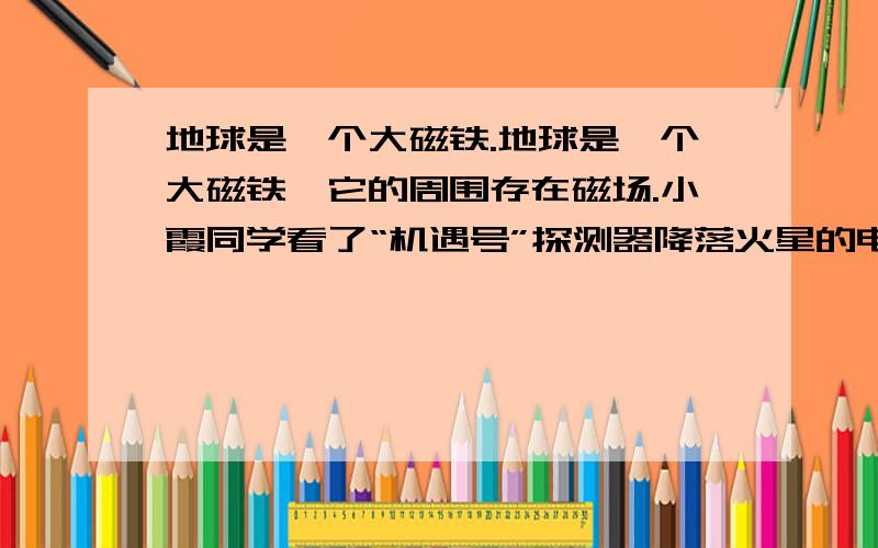 地球是一个大磁铁.地球是一个大磁铁,它的周围存在磁场.小霞同学看了“机遇号”探测器降落火星的电视新闻后,想到：“火星的周围也存在磁场吗?