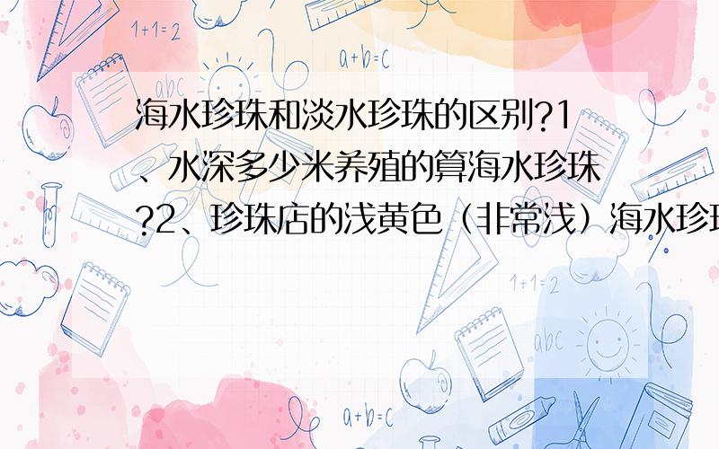 海水珍珠和淡水珍珠的区别?1、水深多少米养殖的算海水珍珠?2、珍珠店的浅黄色（非常浅）海水珍珠是真的吗?海水珍珠还有什么颜色?3、海水珍珠直径达到多少就比较难得和珍贵?价位大概