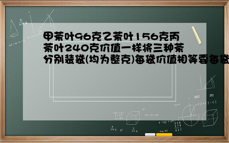 甲茶叶96克乙茶叶156克丙茶叶240克价值一样将三种茶分别装袋(均为整克)每袋价值相等要每袋价值最低怎么装?(别用方程 这是最大公因数的题)< > 甲茶叶96克,乙茶叶156克,丙茶叶240克价值一样.