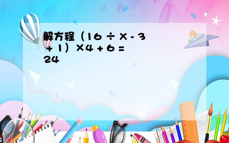 解方程（16 ÷ X - 3 + 1）×4 + 6 = 24